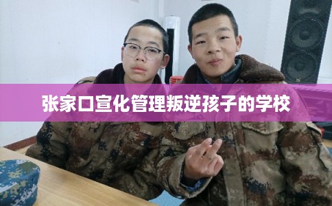 张家口宣化管理叛逆孩子的学校