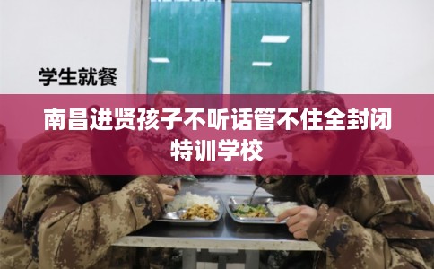 南昌进贤孩子不听话管不住全封闭特训学校
