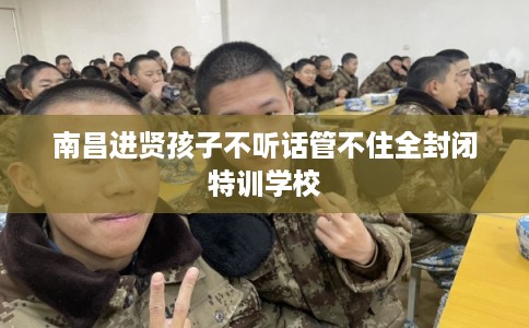 南昌进贤孩子不听话管不住全封闭特训学校