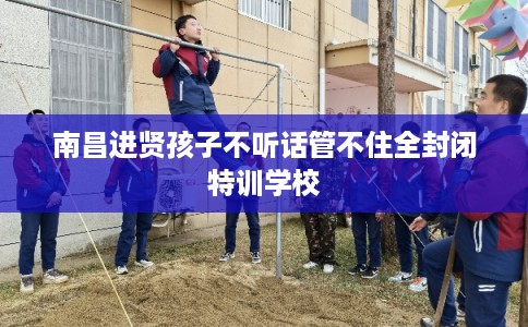 南昌进贤孩子不听话管不住全封闭特训学校
