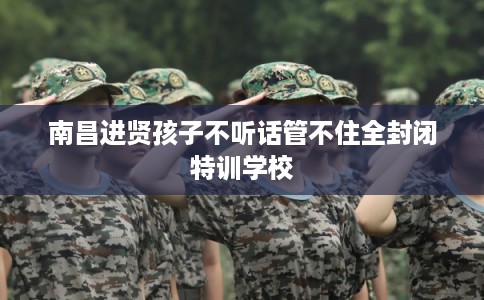 南昌进贤孩子不听话管不住全封闭特训学校
