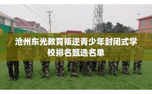 沧州东光教育叛逆青少年封闭式学校排名甄选名单