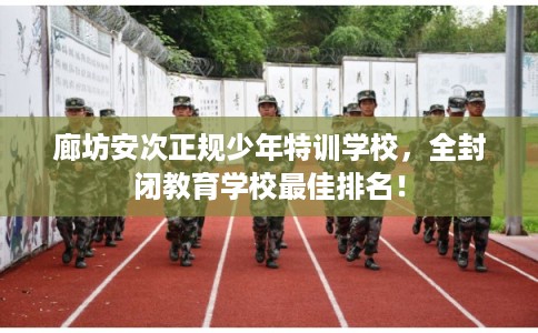 廊坊安次正规少年特训学校，全封闭教育学校最佳排名！