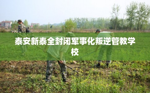 泰安新泰全封闭军事化叛逆管教学校