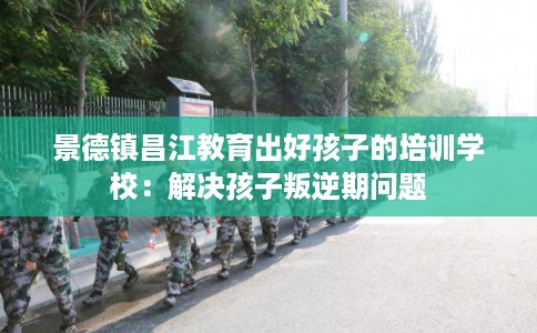 景德镇昌江教育出好孩子的培训学校：解决孩子叛逆期问题