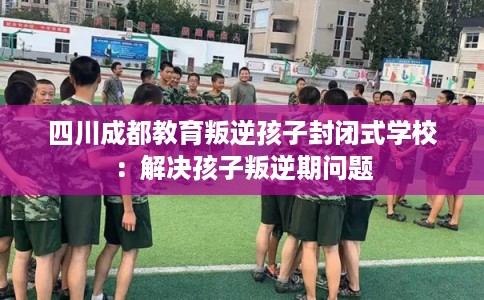 四川成都教育叛逆孩子封闭式学校：解决孩子叛逆期问题