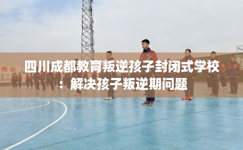 四川成都教育叛逆孩子封闭式学校：解决孩子叛逆期问题
