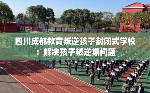 四川成都教育叛逆孩子封闭式学校：解决孩子叛逆期问题