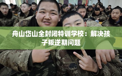 舟山岱山全封闭特训学校：解决孩子叛逆期问题