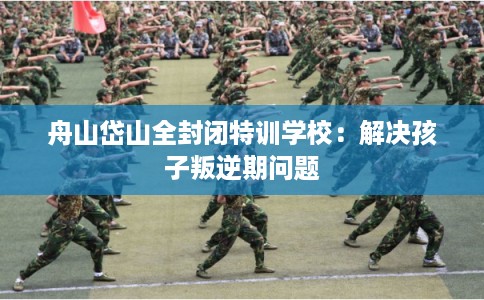 舟山岱山全封闭特训学校：解决孩子叛逆期问题