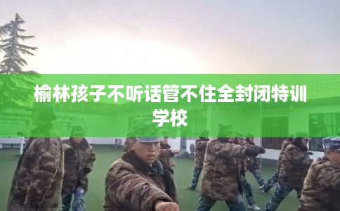 榆林孩子不听话管不住全封闭特训学校