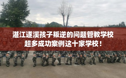 湛江遂溪孩子叛逆的问题管教学校超多成功案例这十家学校！