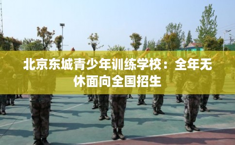 北京东城青少年训练学校：全年无休面向全国招生