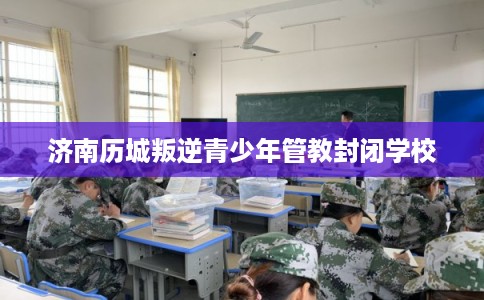 济南历城叛逆青少年管教封闭学校