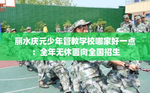 丽水庆元少年管教学校哪家好一点：全年无休面向全国招生