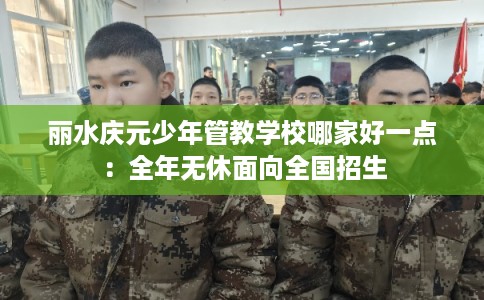 丽水庆元少年管教学校哪家好一点：全年无休面向全国招生