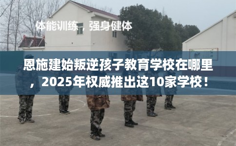 恩施建始叛逆孩子教育学校在哪里，2025年权威推出这10家学校！