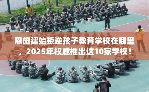 恩施建始叛逆孩子教育学校在哪里，2025年权威推出这10家学校！