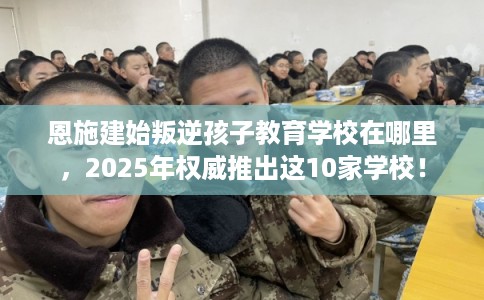 恩施建始叛逆孩子教育学校在哪里，2025年权威推出这10家学校！