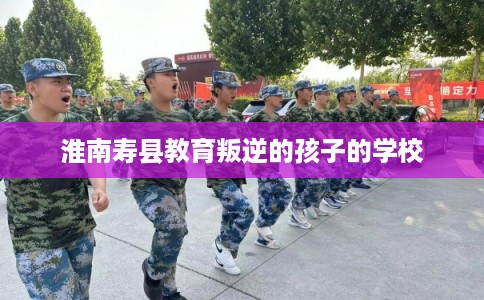 淮南寿县教育叛逆的孩子的学校
