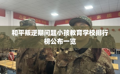 和平叛逆期问题小孩教育学校排行榜公布一览