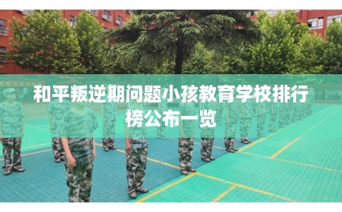 和平叛逆期问题小孩教育学校排行榜公布一览