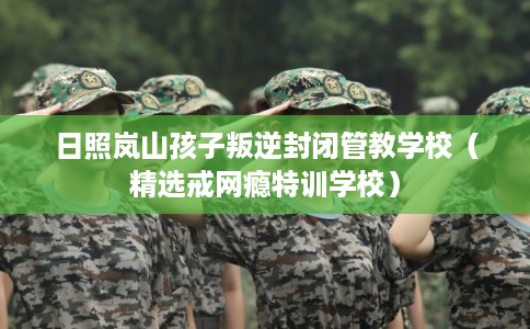 日照岚山孩子叛逆封闭管教学校（精选戒网瘾特训学校）