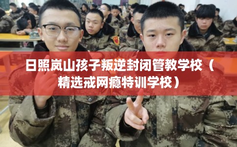 日照岚山孩子叛逆封闭管教学校（精选戒网瘾特训学校）