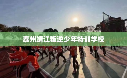 泰州靖江叛逆少年特训学校