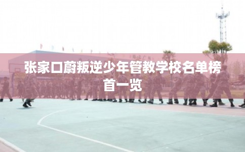 张家口蔚叛逆少年管教学校名单榜首一览