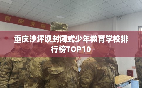 重庆沙坪坝封闭式少年教育学校排行榜TOP10