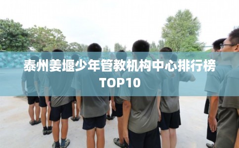 泰州姜堰少年管教机构中心排行榜TOP10