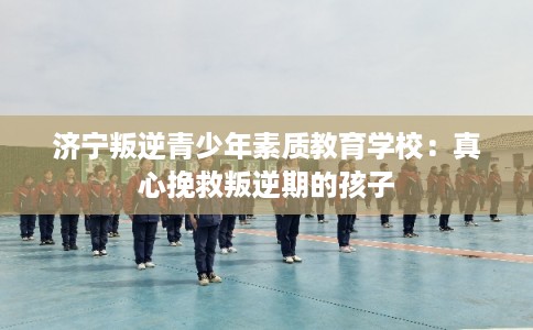 济宁叛逆青少年素质教育学校：真心挽救叛逆期的孩子