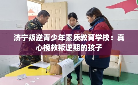 济宁叛逆青少年素质教育学校：真心挽救叛逆期的孩子