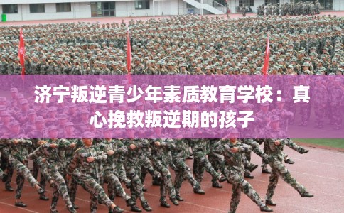 济宁叛逆青少年素质教育学校：真心挽救叛逆期的孩子