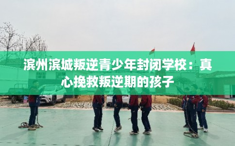 滨州滨城叛逆青少年封闭学校：真心挽救叛逆期的孩子