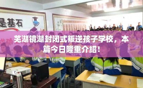芜湖镜湖封闭式叛逆孩子学校，本篇今日隆重介绍！