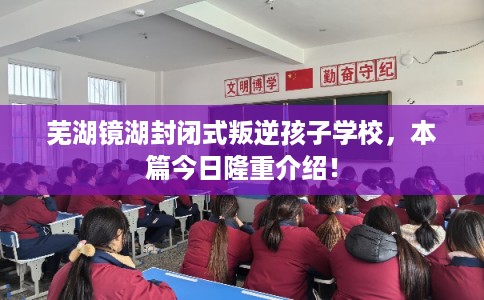 芜湖镜湖封闭式叛逆孩子学校，本篇今日隆重介绍！