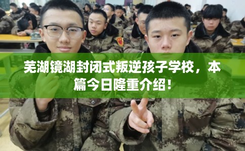 芜湖镜湖封闭式叛逆孩子学校，本篇今日隆重介绍！