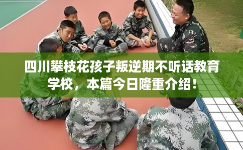 四川攀枝花孩子叛逆期不听话教育学校，本篇今日隆重介绍！
