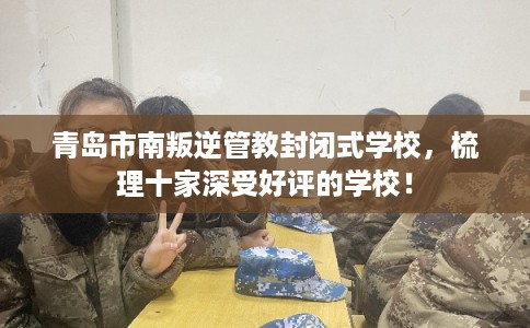 青岛市南叛逆管教封闭式学校，梳理十家深受好评的学校！