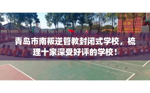 青岛市南叛逆管教封闭式学校，梳理十家深受好评的学校！