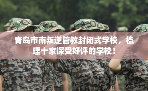 青岛市南叛逆管教封闭式学校，梳理十家深受好评的学校！