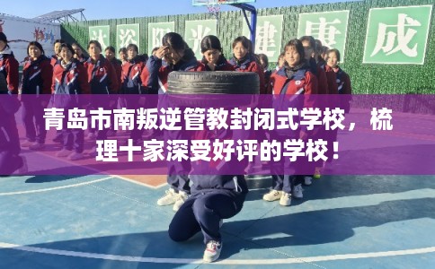 青岛市南叛逆管教封闭式学校，梳理十家深受好评的学校！