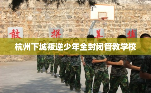 杭州下城叛逆少年全封闭管教学校