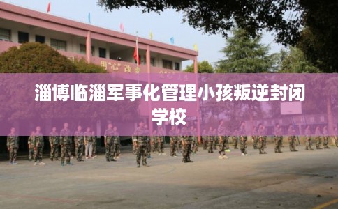 淄博临淄军事化管理小孩叛逆封闭学校