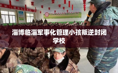 淄博临淄军事化管理小孩叛逆封闭学校
