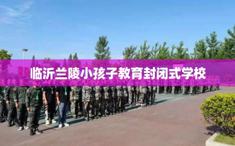 临沂兰陵小孩子教育封闭式学校