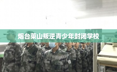 烟台莱山叛逆青少年封闭学校