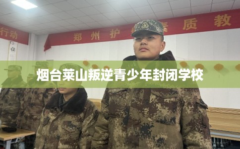 烟台莱山叛逆青少年封闭学校